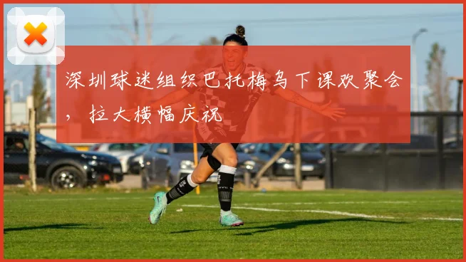 深圳球迷组织巴托梅乌下课欢聚会，拉大横幅庆祝