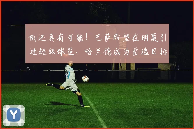 倒还真有可能！巴萨希望在明夏引进超级球星，哈兰德成为首选目标