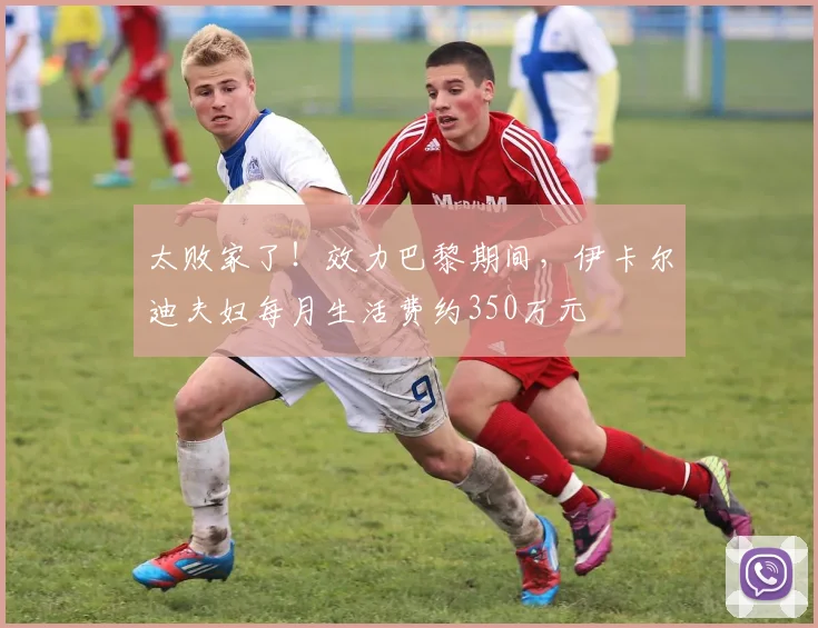 太败家了！效力巴黎期间，伊卡尔迪夫妇每月生活费约350万元