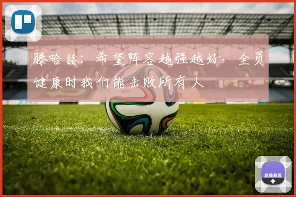滕哈赫：希望阵容越强越好，全员健康时我们能击败所有人