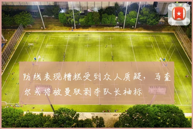 防线表现糟糕受到众人质疑，马奎尔或将被曼联剥夺队长袖标
