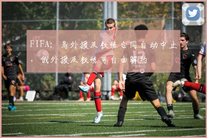 FIFA：乌外援及教练合同自动中止，俄外援及教练可自由解约
