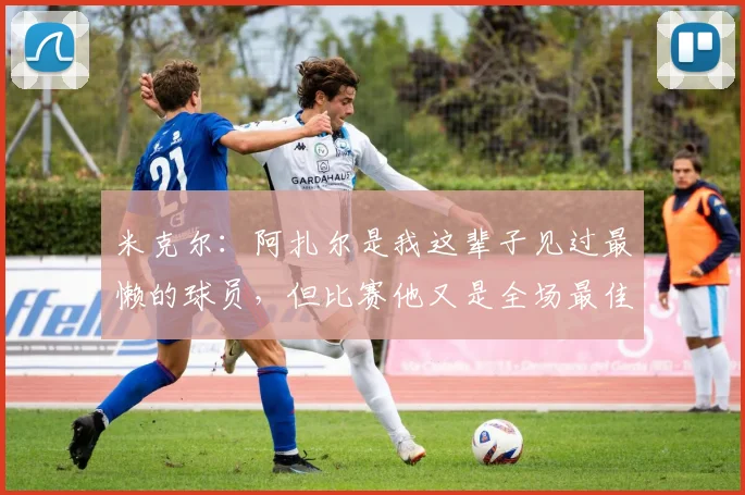 米克尔：阿扎尔是我这辈子见过最懒的球员，但比赛他又是全场最佳