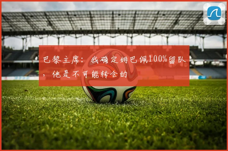 巴黎主席：我确定姆巴佩100%留队，他是不可能转会的