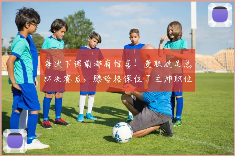 每次下课前都有惊喜！曼联进足总杯决赛后，滕哈格保住了主帅职位