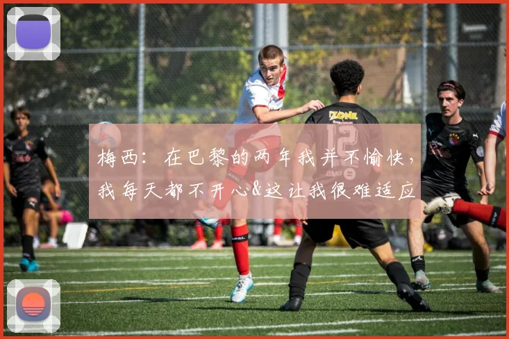 梅西：在巴黎的两年我并不愉快，我每天都不开心&这让我很难适应