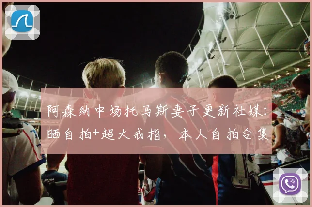 阿森纳中场托马斯妻子更新社媒：晒自拍+超大戒指，本人自拍合集