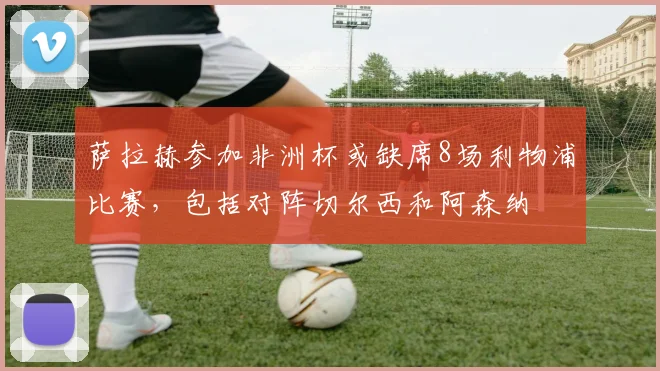 萨拉赫参加非洲杯或缺席8场利物浦比赛，包括对阵切尔西和阿森纳