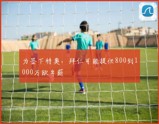 为签下特奥，拜仁可能提供800到1000万欧年薪