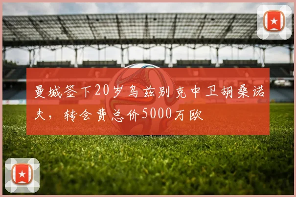 曼城签下20岁乌兹别克中卫胡桑诺夫，转会费总价5000万欧