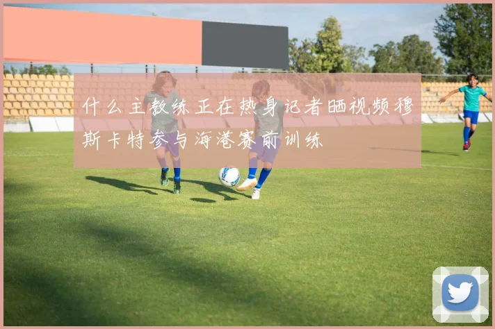 什么主教练正在热身记者晒视频穆斯卡特参与海港赛前训练