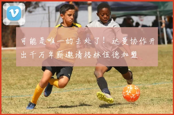 可能是唯一的去处了！达曼协作开出千万年薪邀请格林伍德加盟