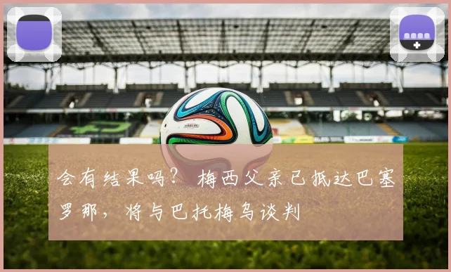 会有结果吗？ 梅西父亲已抵达巴塞罗那，将与巴托梅乌谈判