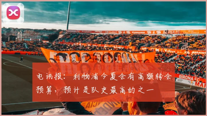 电讯报：利物浦今夏会有高额转会预算，预计是队史最高的之一