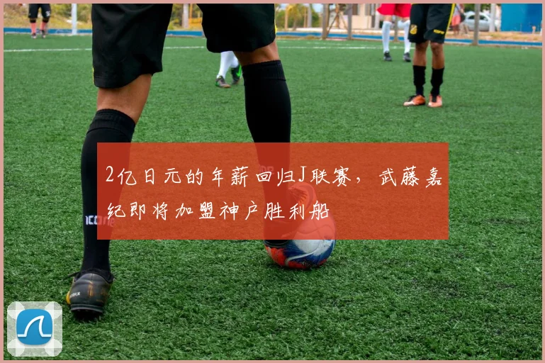 2亿日元的年薪回归J联赛，武藤嘉纪即将加盟神户胜利船