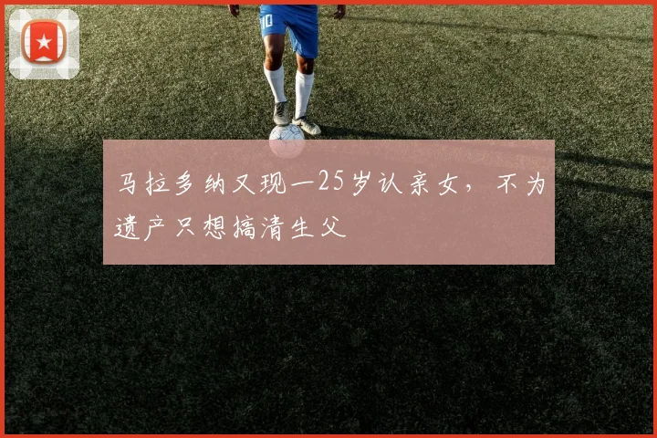 马拉多纳又现一25岁认亲女，不为遗产只想搞清生父