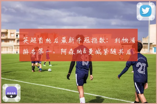 英超首轮后最新夺冠指数：利物浦排名第一，阿森纳&曼城紧随其后